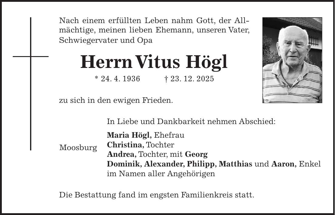 Nach einem erfüllten Leben nahm Gott, der Allmächtige, meinen lieben Ehemann, unseren Vater, Schwiegervater und Opa Herrn Vitus Högl * 24. 4. 1936 + 23. 12. 2025 zu sich in den ewigen Frieden. In Liebe und Dankbarkeit nehmen Abschied: Maria Högl, Ehefrau Christina, Tochter Andrea, Tochter, mit Georg Dominik, Alexander, Philipp, Matthias und Aaron, Enkel im Namen aller Angehörigen Die Bestattung fand im engsten Familienkreis statt.Moosburg