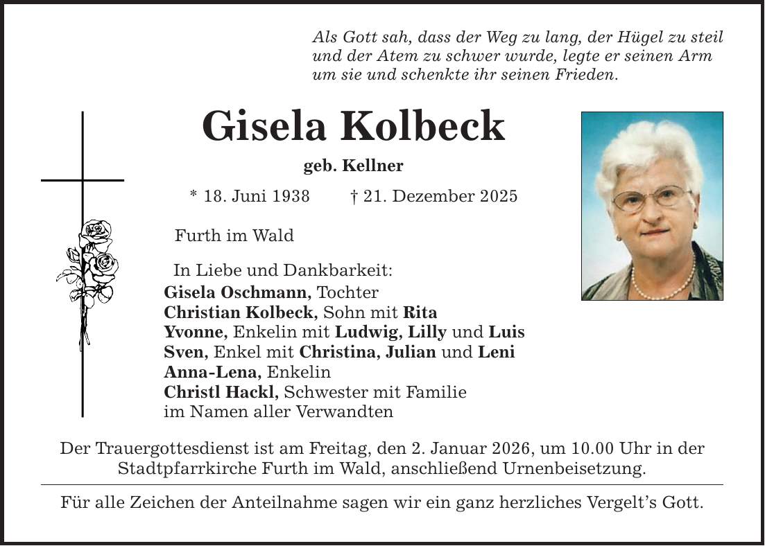 Als Gott sah, dass der Weg zu lang, der Hügel zu steilund der Atem zu schwer wurde, legte er seinen Armum sie und schenkte ihr seinen Frieden.Gisela Kolbeckgeb. Kellner* 18. Juni 1938 _ 21. Dezember 2025Furth im WaldIn Liebe und Dankbarkeit:Gisela Oschmann, TochterChristian Kolbeck, Sohn mit RitaYvonne, Enkelin mit Ludwig, Lilly und LuisSven, Enkel mit Christina, Julian und LeniAnna-Lena, EnkelinChristl Hackl, Schwester mit Familieim Namen aller VerwandtenDer Trauergottesdienst ist am Freitag, den 2. Januar 2026, um 10.00 Uhr in derStadtpfarrkirche Furth im Wald, anschließend Urnenbeisetzung.Für alle Zeichen der Anteilnahme sagen wir ein ganz herzliches Vergelt's Gott.