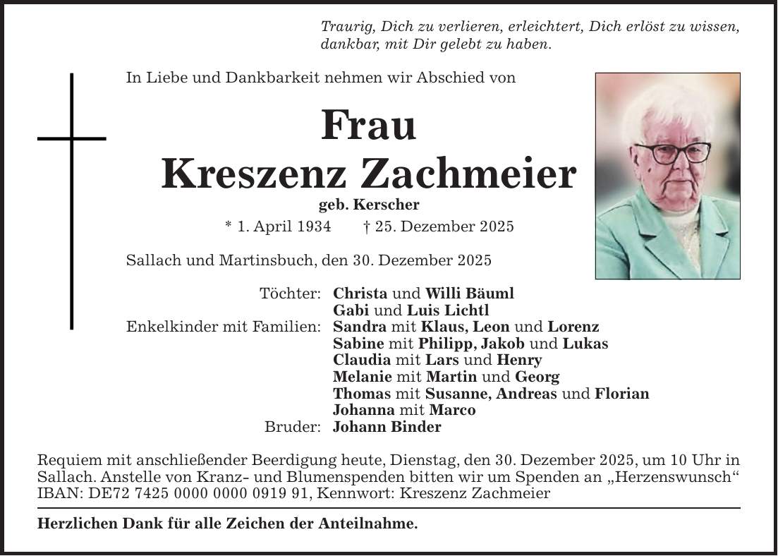 Traurig, Dich zu verlieren, erleichtert, Dich erlöst zu wissen, dankbar, mit Dir gelebt zu haben. In Liebe und Dankbarkeit nehmen wir Abschied von Frau Kreszenz Zachmeier geb. Kerscher * 1. April 1934 + 25. Dezember 2025 Sallach und Martinsbuch, den 30. Dezember 2025 Töchter: Christa und Willi Bäuml Gabi und Luis Lichtl Enkelkinder mit Familien: Sandra mit Klaus, Leon und Lorenz Sabine mit Philipp, Jakob und Lukas Claudia mit Lars und Henry Melanie mit Martin und Georg Thomas mit Susanne, Andreas und Florian Johanna mit Marco Bruder: Johann Binder Requiem mit anschließender Beerdigung heute, Dienstag, den 30. Dezember 2025, um 10 Uhr in Sallach. Anstelle von Kranz- und Blumenspenden bitten wir um Spenden an 'Herzenswunsch' IBAN: DE***, Kennwort: Kreszenz Zachmeier Herzlichen Dank für alle Zeichen der Anteilnahme. 