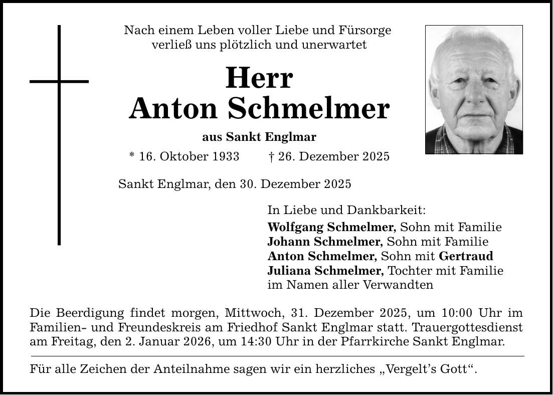 Nach einem Leben voller Liebe und Fürsorge verließ uns plötzlich und unerwartet Herr Anton Schmelmer aus Sankt Englmar * 16. Oktober 1933 _ 26. Dezember 2025 Sankt Englmar, den 30. Dezember 2025 In Liebe und Dankbarkeit: Wolfgang Schmelmer, Sohn mit Familie Johann Schmelmer, Sohn mit Familie Anton Schmelmer, Sohn mit Gertraud Juliana Schmelmer, Tochter mit Familie im Namen aller Verwandten Die Beerdigung findet morgen, Mittwoch, 31. Dezember 2025, um 10:00 Uhr im Familien- und Freundeskreis am Friedhof Sankt Englmar statt. Trauergottesdienst am Freitag, den 2. Januar 2026, um 14:30 Uhr in der Pfarrkirche Sankt Englmar. Für alle Zeichen der Anteilnahme sagen wir ein herzliches 