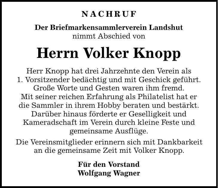 Nachruf Der Briefmarkensammlerverein Landshut nimmt Abschied von Herrn Volker Knopp Herr Knopp hat drei Jahrzehnte den Verein als 1. Vorsitzender bedächtig und mit Geschick geführt. Große Worte und Gesten waren ihm fremd. Mit seiner reichen Erfahrung als Philatelist hat er die Sammler in ihrem Hobby beraten und bestärkt. Darüber hinaus förderte er Geselligkeit und Kameradschaft im Verein durch kleine Feste und gemeinsame Ausflüge. Die Vereinsmitglieder erinnern sich mit Dankbarkeit an die gemeinsame Zeit mit Volker Knopp. Für den Vorstand Wolfgang Wagner