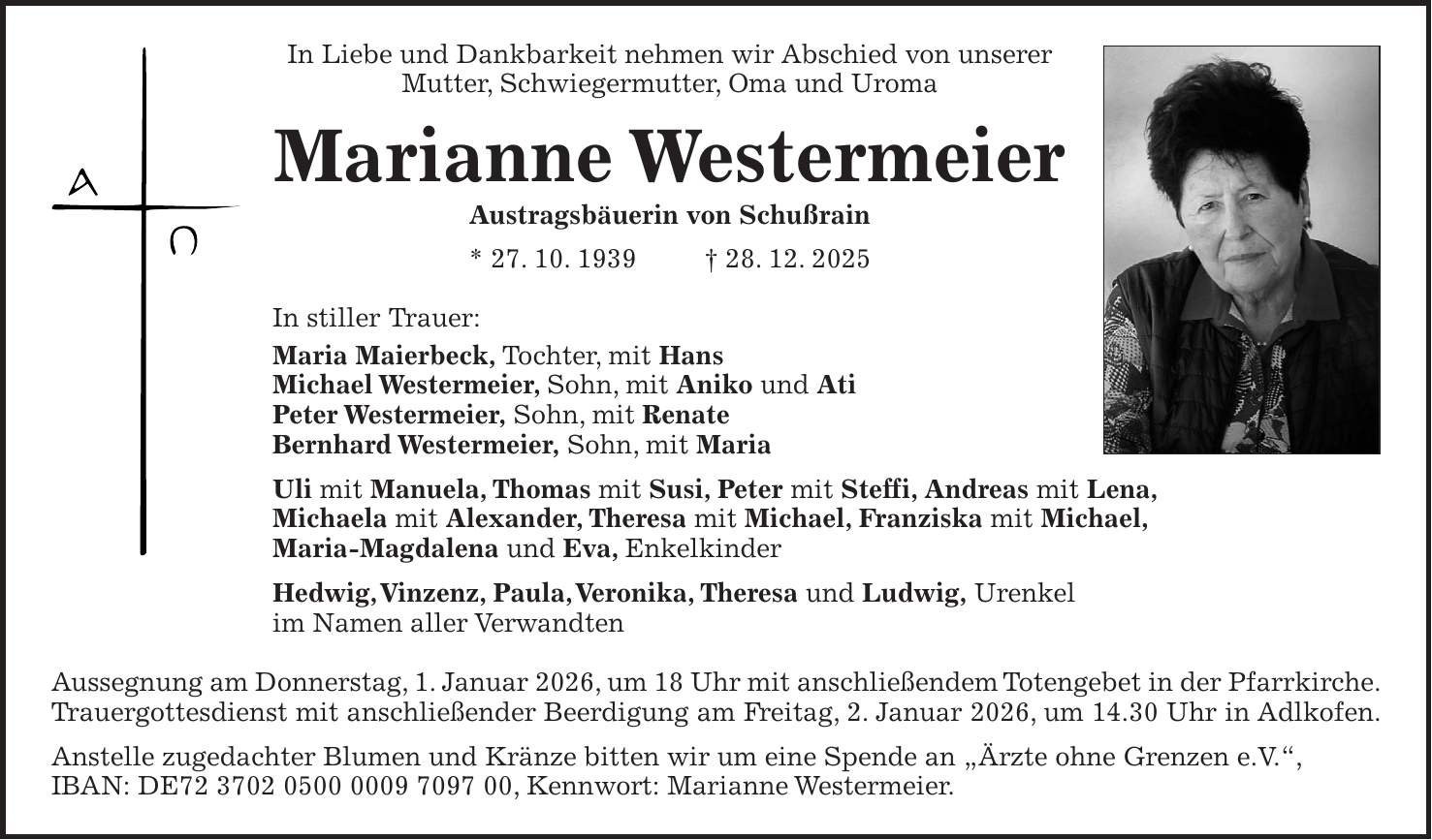 In Liebe und Dankbarkeit nehmen wir Abschied von unserer Mutter, Schwiegermutter, Oma und Uroma Marianne Westermeier Austragsbäuerin von Schußrain * 27. 10. 1939 + 28. 12. 2025 In stiller Trauer: Maria Maierbeck, Tochter, mit Hans Michael Westermeier, Sohn, mit Aniko und Ati Peter Westermeier, Sohn, mit Renate Bernhard Westermeier, Sohn, mit Maria Uli mit Manuela, Thomas mit Susi, Peter mit Steffi, Andreas mit Lena, Michaela mit Alexander, Theresa mit Michael, Franziska mit Michael, Maria-Magdalena und Eva, Enkelkinder Hedwig, Vinzenz, Paula, Veronika, Theresa und Ludwig, Urenkel im Namen aller Verwandten Aussegnung am Donnerstag, 1. Januar 2026, um 18 Uhr mit anschließendem Totengebet in der Pfarrkirche. Trauergottesdienst mit anschließender Beerdigung am Freitag, 2. Januar 2026, um 14.30 Uhr in Adlkofen. Anstelle zugedachter Blumen und Kränze bitten wir um eine Spende an 'Ärzte ohne Grenzen e.V.', IBAN: DE***, Kennwort: Marianne Westermeier.
