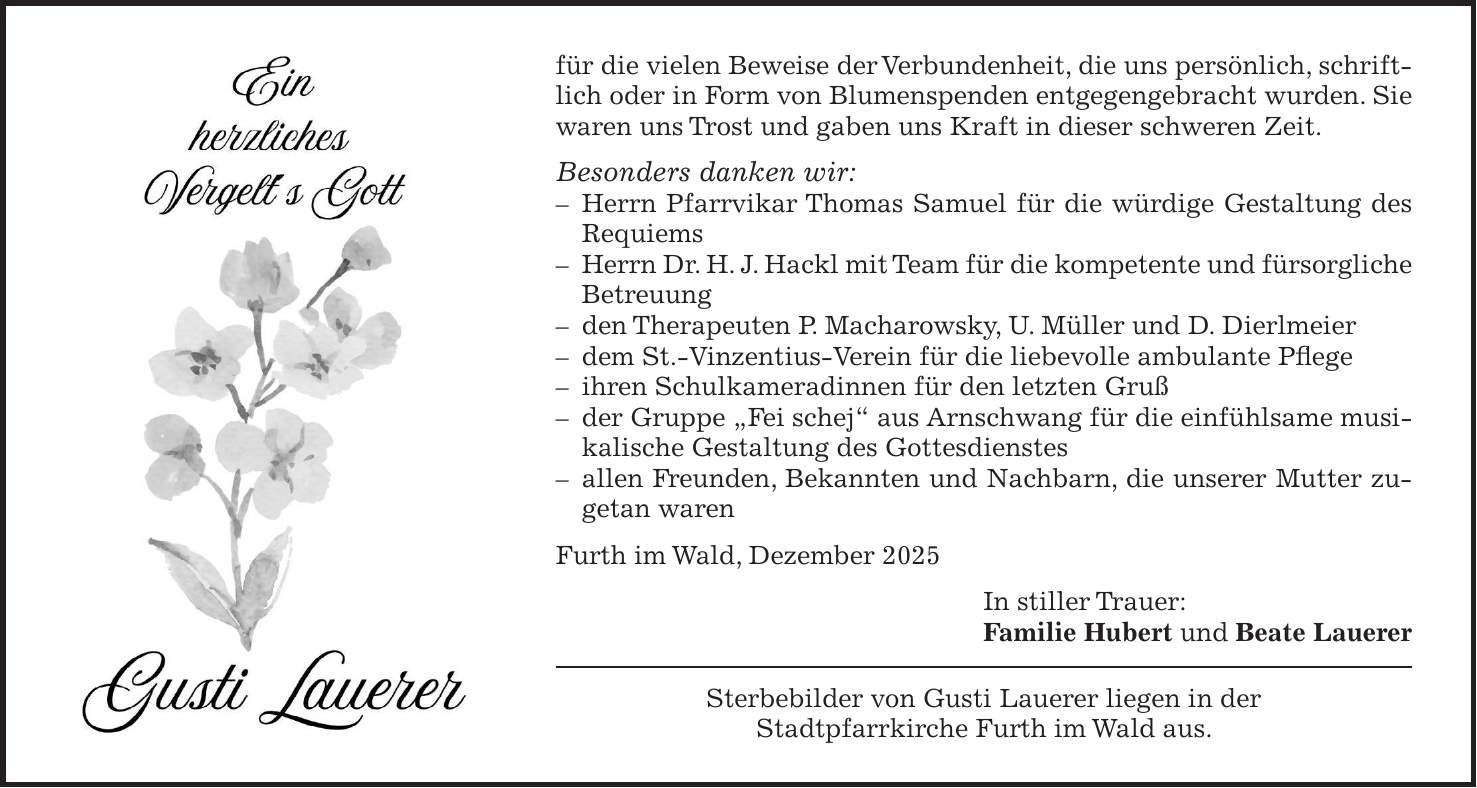 für die vielen Beweise der Verbundenheit, die uns persönlich, schriftlich oder in Form von Blumenspenden entgegengebracht wurden. Sie waren uns Trost und gaben uns Kraft in dieser schweren Zeit. Besonders danken wir: - Herrn Pfarrvikar Thomas Samuel für die würdige Gestaltung des Requiems - Herrn Dr. H. J. Hackl mit Team für die kompetente und fürsorgliche Betreuung - den Therapeuten P. Macharowsky, U. Müller und D. Dierlmeier - dem St.-Vinzentius-Verein für die liebevolle ambulante Pflege - ihren Schulkameradinnen für den letzten Gruß - der Gruppe 'Fei schej' aus Arnschwang für die einfühlsame musikalische Gestaltung des Gottesdienstes - allen Freunden, Bekannten und Nachbarn, die unserer Mutter zugetan waren Furth im Wald, Dezember 2025 In stiller Trauer: Familie Hubert und Beate Lauerer Sterbebilder von Gusti Lauerer liegen in der Stadtpfarrkirche Furth im Wald aus.