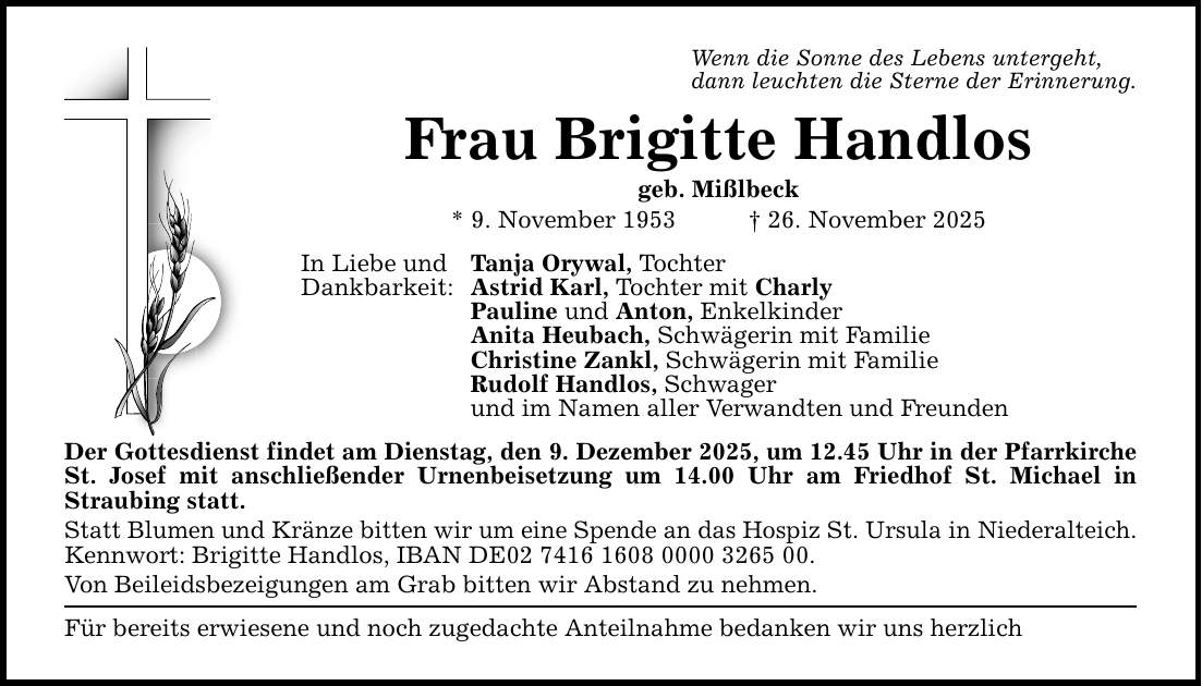 Wenn die Sonne des Lebens untergeht, dann leuchten die Sterne der Erinnerung. Frau Brigitte Handlos geb. Mißlbeck * 9. November 1953 _ 26. November 2025 In Liebe und Tanja Orywal, Tochter Dankbarkeit: Astrid Karl, Tochter mit Charly Pauline und Anton, Enkelkinder Anita Heubach, Schwägerin mit Familie Christine Zankl, Schwägerin mit Familie Rudolf Handlos, Schwager und im Namen aller Verwandten und Freunden Der Gottesdienst findet am Dienstag, den 9. Dezember 2025, um 12.45 Uhr in der Pfarrkirche St. Josef mit anschließender Urnenbeisetzung um 14.00 Uhr am Friedhof St. Michael in Straubing statt. Statt Blumen und Kränze bitten wir um eine Spende an das Hospiz St. Ursula in Niederalteich. Kennwort: Brigitte Handlos, IBAN DE***. Von Beileidsbezeigungen am Grab bitten wir Abstand zu nehmen. Für bereits erwiesene und noch zugedachte Anteilnahme bedanken wir uns herzlich