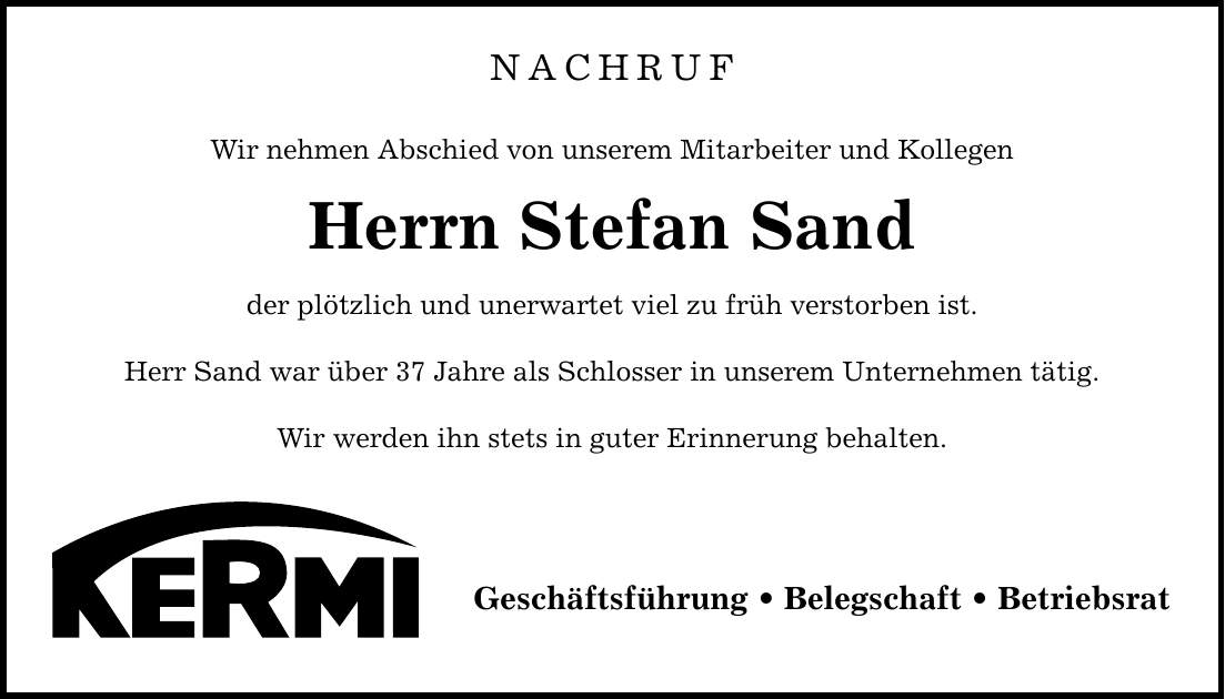 NACHRUF Wir nehmen Abschied von unserem Mitarbeiter und Kollegen Herrn Stefan Sand der plötzlich und unerwartet viel zu früh verstorben ist. Herr Sand war über 37 Jahre als Schlosser in unserem Unternehmen tätig. Wir werden ihn stets in guter Erinnerung behalten. Geschäftsführung _ Belegschaft _ Betriebsrat
