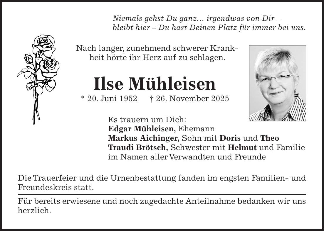 Niemals gehst Du ganz... irgendwas von Dir - bleibt hier - Du hast Deinen Platz für immer bei uns. Nach langer, zunehmend schwerer Krankheit hörte ihr Herz auf zu schlagen. Ilse Mühleisen * 20. Juni 1952 + 26. November 2025 Es trauern um Dich: Edgar Mühleisen, Ehemann Markus Aichinger, Sohn mit Doris und Theo Traudi Brötsch, Schwester mit Helmut und Familie im Namen aller Verwandten und Freunde Die Trauerfeier und die Urnenbestattung fanden im engsten Familien- und Freundeskreis statt. Für bereits erwiesene und noch zugedachte Anteilnahme bedanken wir uns herzlich.