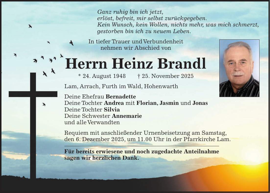 Ganz ruhig bin ich jetzt, erlöst, befreit, mir selbst zurückgegeben. Kein Wunsch, kein Wollen, nichts mehr, was mich schmerzt, gestorben bin ich zu neuem Leben. In tiefer Trauer und Verbundenheit nehmen wir Abschied von Herrn Heinz Brandl * 24. August 1948 + 25. November 2025 Lam, Arrach, Furth im Wald, Hohenwarth Deine Ehefrau Bernadette Deine Tochter Andrea mit Florian, Jasmin und Jonas Deine Tochter Silvia Deine Schwester Annemarie und alle Verwandten Requiem mit anschließender Urnenbeisetzung am Samstag, den 6. Dezember 2025, um 11.00 Uhr in der Pfarrkirche Lam. Für bereits erwiesene und noch zugedachte Anteilnahme sagen wir herzlichen Dank.