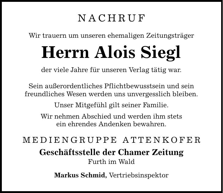 nachruf Wir trauern um unseren ehemaligen Zeitungsträger Herrn Alois Siegl der viele Jahre für unseren Verlag tätig war. Sein außerordentliches Pflichtbewusstsein und sein freundliches Wesen werden uns unvergesslich bleiben. Unser Mitgefühl gilt seiner Familie. Wir nehmen Abschied und werden ihm stets ein ehrendes Andenken bewahren. MEDIENGRUPPE ATTENKOFER Geschäftsstelle der Chamer Zeitung Furth im Wald Markus Schmid, Vertriebsinspektor