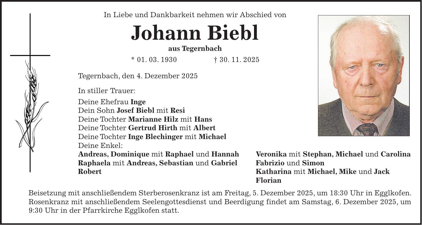In Liebe und Dankbarkeit nehmen wir Abschied von Johann Biebl aus Tegernbach * 01. 03. 1930 + 30. 11. 2025 Tegernbach, den 4. Dezember 2025 In stiller Trauer: Deine Ehefrau Inge Dein Sohn Josef Biebl mit Resi Deine Tochter Marianne Hilz mit Hans Deine Tochter Gertrud Hirth mit Albert Deine Tochter Inge Blechinger mit Michael Deine Enkel: Andreas, Dominique mit Raphael und Hannah Veronika mit Stephan, Michael und Carolina Raphaela mit Andreas, Sebastian und Gabriel Fabrizio und Simon Robert Katharina mit Michael, Mike und Jack Florian Beisetzung mit anschließendem Sterberosenkranz ist am Freitag, 5. Dezember 2025, um 18:30 Uhr in Egglkofen. Rosenkranz mit anschließendem Seelengottesdienst und Beerdigung findet am Samstag, 6. Dezember 2025, um 9:30 Uhr in der Pfarrkirche Egglkofen statt.