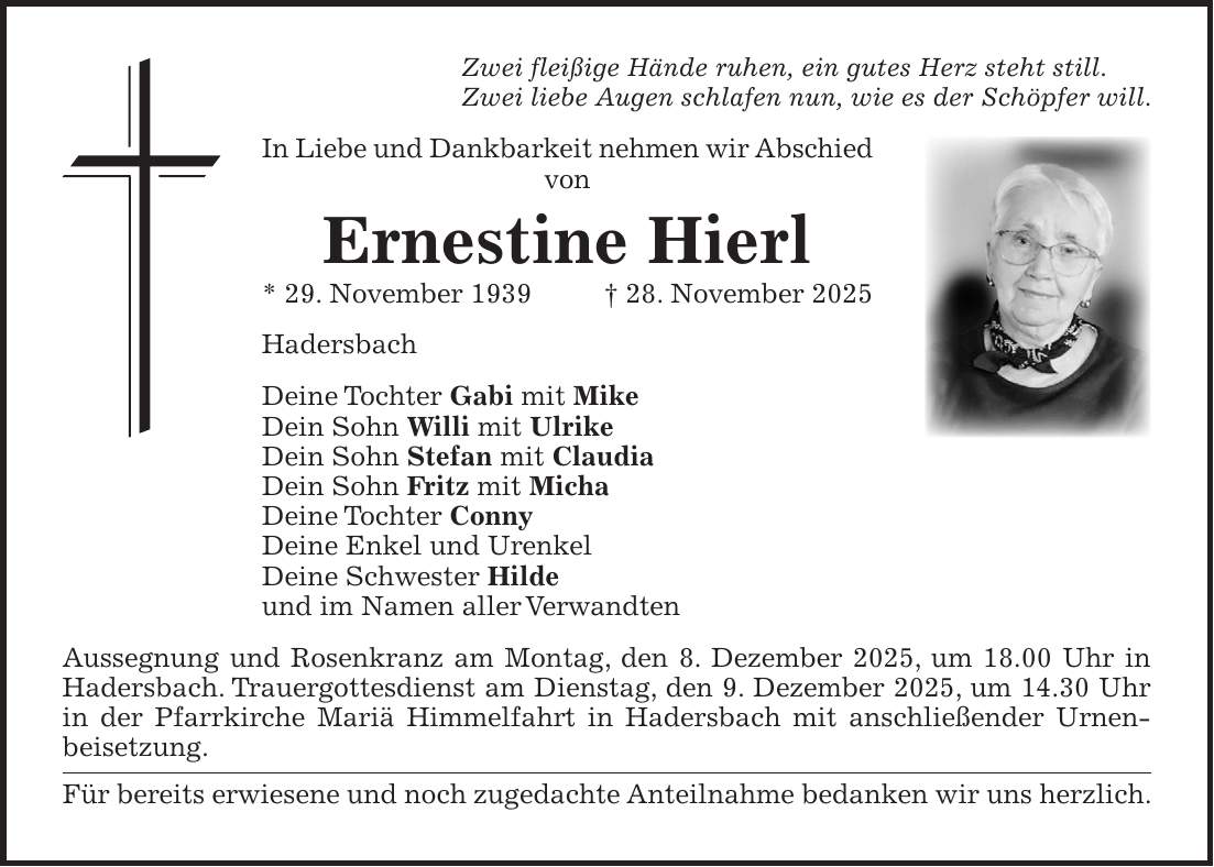 Zwei fleißige Hände ruhen, ein gutes Herz steht still. Zwei liebe Augen schlafen nun, wie es der Schöpfer will. In Liebe und Dankbarkeit nehmen wir Abschied von Ernestine Hierl * 29. November 1939+ 28. November 2025 Hadersbach Deine Tochter Gabi mit Mike Dein Sohn Willi mit Ulrike Dein Sohn Stefan mit Claudia Dein Sohn Fritz mit Micha Deine Tochter Conny Deine Enkel und Urenkel Deine Schwester Hilde und im Namen aller Verwandten Aussegnung und Rosenkranz am Montag, den 8. Dezember 2025, um 18.00 Uhr in Hadersbach. Trauergottesdienst am Dienstag, den 9. Dezember 2025, um 14.30 Uhr in der Pfarrkirche Mariä Himmelfahrt in Hadersbach mit anschließender Urnen­beisetzung. Für bereits erwiesene und noch zugedachte Anteilnahme bedanken wir uns herzlich. 