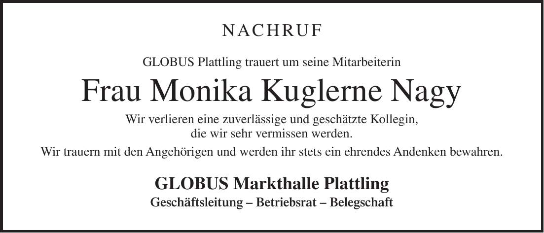 NACHRUF Globus Plattling trauert um seine Mitarbeiterin Frau Monika Kuglerne Nagy Wir verlieren eine zuverlässige und geschätzte Kollegin, die wir sehr vermissen werden. Wir trauern mit den Angehörigen und werden ihr stets ein ehrendes Andenken bewahren. GLOBUS Markthalle Plattling Geschäftsleitung - Betriebsrat - Belegschaft