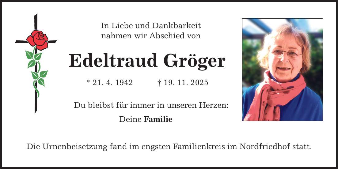 In Liebe und Dankbarkeit nahmen wir Abschied von Edeltraud Gröger * 21. 4. 1942 _ 19. 11. 2025 Du bleibst für immer in unseren Herzen: Deine Familie Die Urnenbeisetzung fand im engsten Familienkreis im Nordfriedhof statt.