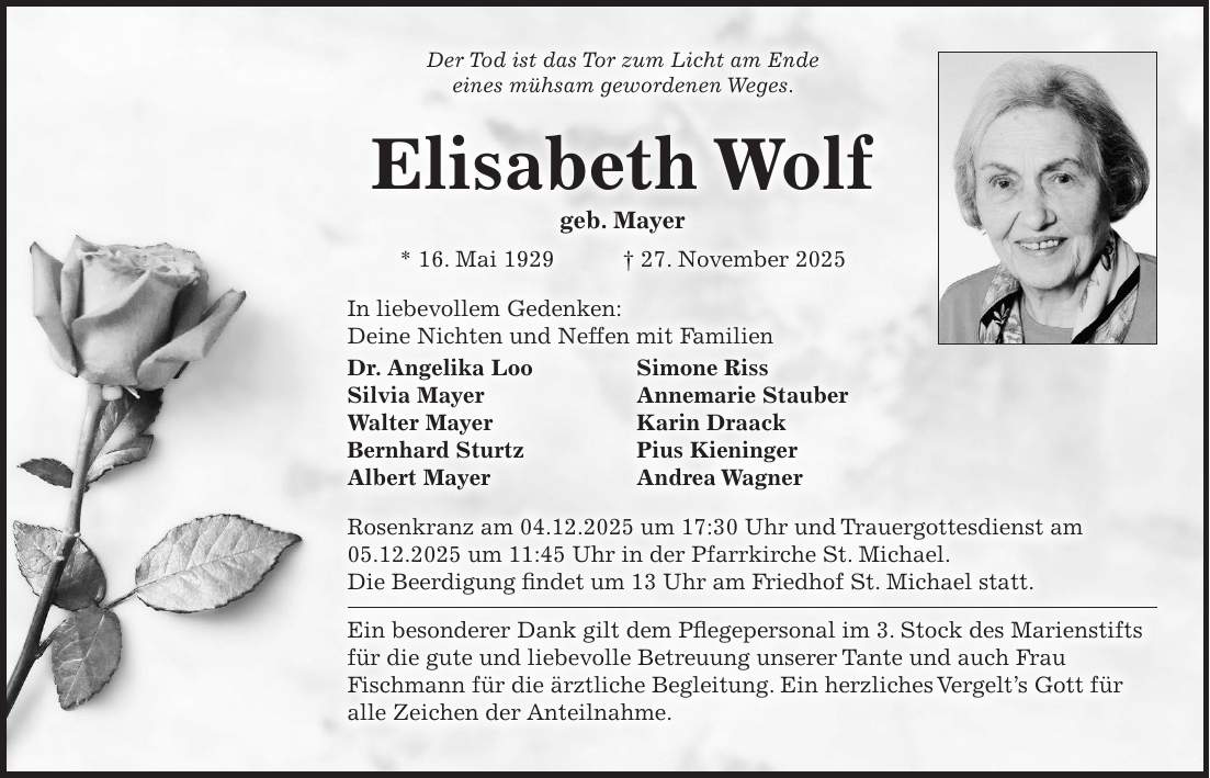 Der Tod ist das Tor zum Licht am Ende eines mühsam gewordenen Weges. Elisabeth Wolf geb. Mayer * 16. Mai 1929 + 27. November 2025 In liebevollem Gedenken: Deine Nichten und Neffen mit Familien Dr. Angelika Loo Simone Riss Silvia Mayer Annemarie Stauber Walter Mayer Karin Draack Bernhard Sturtz Pius Kieninger Albert Mayer Andrea Wagner Rosenkranz am 04.12.2025 um 17:30 Uhr und Trauergottesdienst am 05.12.2025 um 11:45 Uhr in der Pfarrkirche St. Michael. Die Beerdigung findet um 13 Uhr am Friedhof St. Michael statt. Ein besonderer Dank gilt dem Pflegepersonal im 3. Stock des Marienstifts für die gute und liebevolle Betreuung unserer Tante und auch Frau Fischmann für die ärztliche Begleitung. Ein herzliches Vergelt's Gott für alle Zeichen der Anteilnahme.
