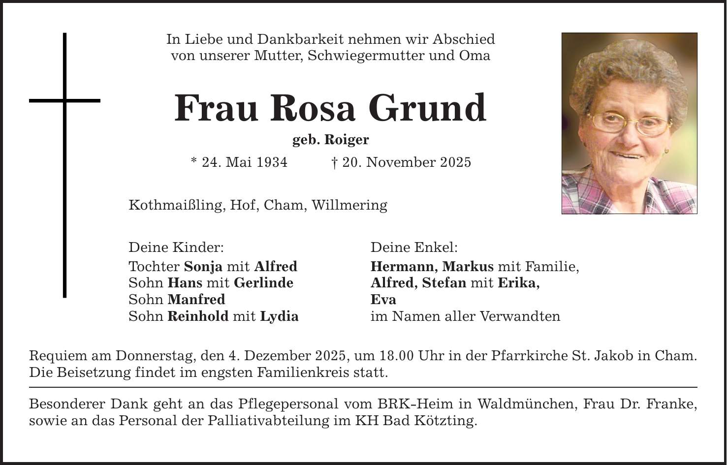 In Liebe und Dankbarkeit nehmen wir Abschied von unserer Mutter, Schwiegermutter und Oma Frau Rosa Grund geb. Roiger * 24. Mai 1934 _ 20. November 2025 Kothmaißling, Hof, Cham, Willmering Deine Kinder: Deine Enkel: Tochter Sonja mit Alfred Hermann, Markus mit Familie, Sohn Hans mit Gerlinde Alfred, Stefan mit Erika, Sohn Manfred Eva Sohn Reinhold mit Lydia im Namen aller Verwandten Requiem am Donnerstag, den 4. Dezember 2025, um 18.00 Uhr in der Pfarrkirche St. Jakob in Cham. Die Beisetzung findet im engsten Familienkreis statt. Besonderer Dank geht an das Pflegepersonal vom BRK-Heim in Waldmünchen, Frau Dr. Franke, ­sowie an das Personal der Palliativabteilung im KH Bad Kötzting.