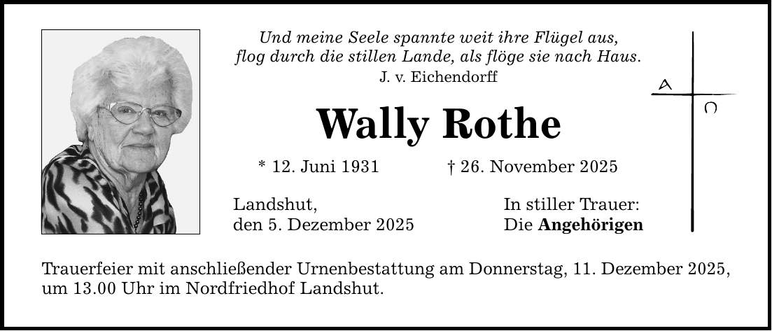 Und meine Seele spannte weit ihre Flügel aus, flog durch die stillen Lande, als flöge sie nach Haus. J. v. Eichendorff Wally Rothe * 12. Juni 1931 _ 26. November 2025 Landshut, den 5. Dezember 2025 Trauerfeier mit anschließender Urnenbestattung am Donnerstag, 11. Dezember 2025, um 13.00 Uhr im Nordfriedhof Landshut. In stiller Trauer: Die Angehörigen