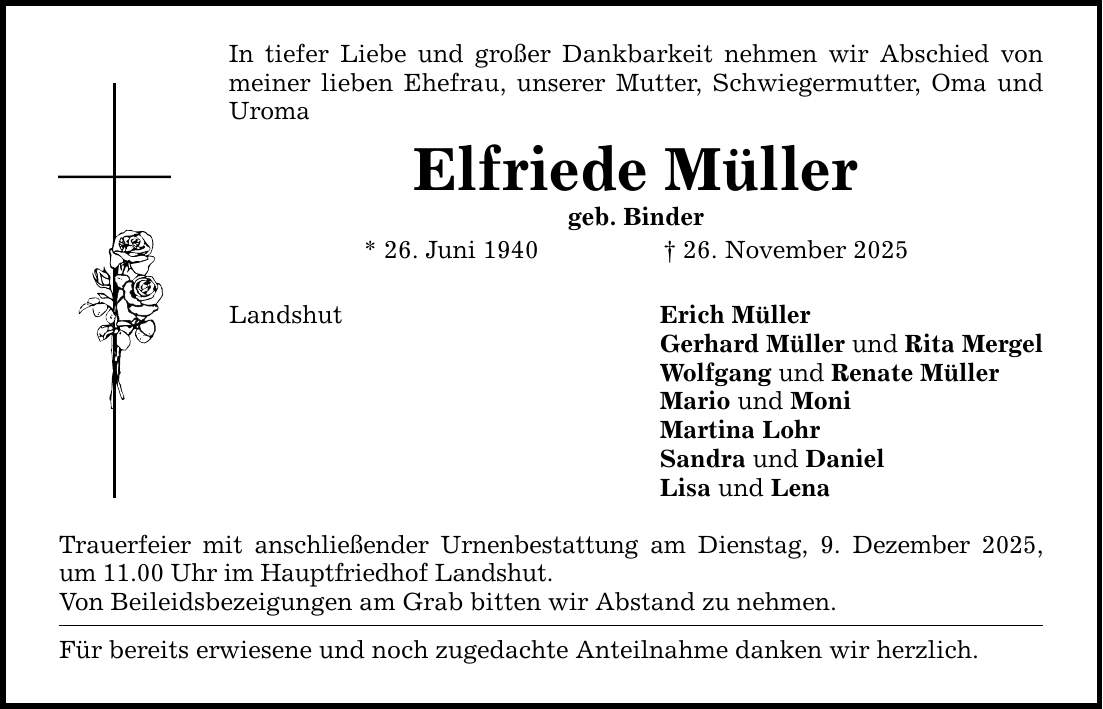 In tiefer Liebe und großer Dankbarkeit nehmen wir Abschied von meiner lieben Ehefrau, unserer Mutter, Schwiegermutter, Oma und Uroma Elfriede Müller geb. Binder * 26. Juni 1940 _ 26. November 2025 Landshut Trauerfeier mit anschließender Urnenbestattung am Dienstag, 9. Dezember 2025, um 11.00 Uhr im Hauptfriedhof Landshut. Von Beileidsbezeigungen am Grab bitten wir Abstand zu nehmen. Für bereits erwiesene und noch zugedachte Anteilnahme danken wir herzlich. Erich Müller Gerhard Müller und Rita Mergel Wolfgang und Renate Müller Mario und Moni Martina Lohr Sandra und Daniel Lisa und Lena