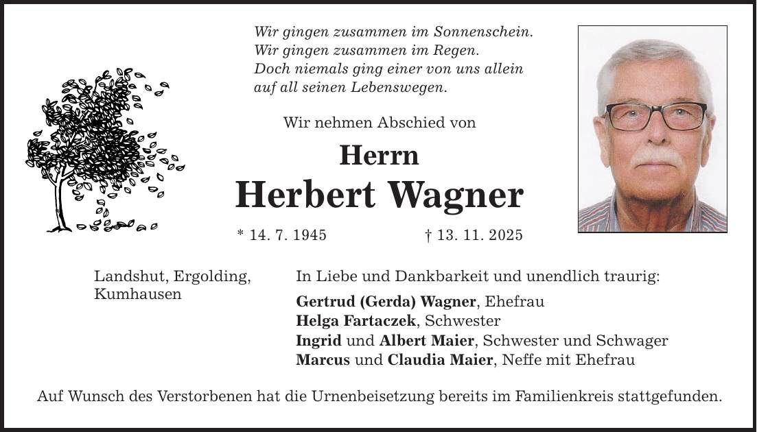 Wir gingen zusammen im Sonnenschein. Wir gingen zusammen im Regen. Doch niemals ging einer von uns allein auf all seinen Lebenswegen. Landshut, Ergolding, Kumhausen Wir nehmen Abschied von Herrn Herbert Wagner * 14. 7. 1945 _ 13. 11. 2025 In Liebe und Dankbarkeit und unendlich traurig: Gertrud (Gerda) Wagner, Ehefrau Helga Fartaczek, Schwester Ingrid und Albert Maier, Schwester und Schwager Marcus und Claudia Maier, Neffe mit Ehefrau Auf Wunsch des Verstorbenen hat die Urnenbeisetzung bereits im Familienkreis stattgefunden.