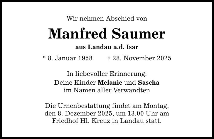 Wir nehmen Abschied von Manfred Saumer aus Landau a.d. Isar * 8. Januar 1958 _ 28. November 2025 In liebevoller Erinnerung: Deine Kinder Melanie und Sascha im Namen aller Verwandten Die Urnenbestattung findet am Montag, den 8. Dezember 2025, um 13.00 Uhr am Friedhof Hl. Kreuz in Landau statt.