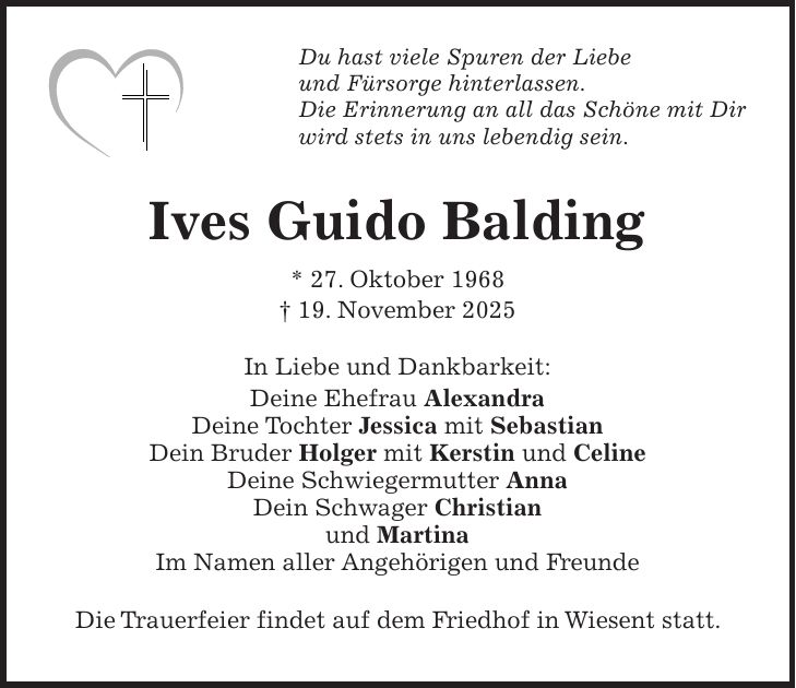 Du hast viele Spuren der Liebe und Fürsorge hinterlassen. Die Erinnerung an all das Schöne mit Dir wird stets in uns lebendig sein. Ives Guido Balding * 27. Oktober 1968 + 19. November 2025 In Liebe und Dankbarkeit: Deine Ehefrau Alexandra Deine Tochter Jessica mit Sebastian Dein Bruder Holger mit Kerstin und Celine Deine Schwiegermutter Anna Dein Schwager Christian und Martina Im Namen aller Angehörigen und Freunde Die Trauerfeier findet auf dem Friedhof in Wiesent statt.