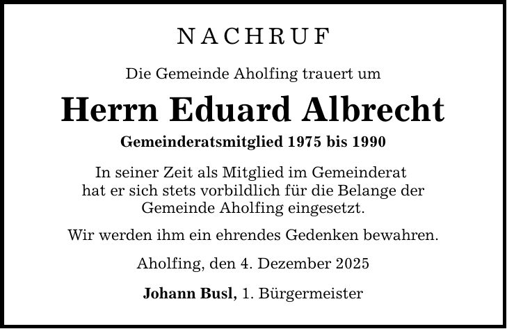 NachrufDie Gemeinde Aholfing trauert umHerrn Eduard AlbrechtGemeinderatsmitglied 1975 bis 1990In seiner Zeit als Mitglied im Gemeinderat hat er sich stets vorbildlich für die Belange derGemeinde Aholfing eingesetzt. Wir werden ihm ein ehrendes Gedenken bewahren.Aholfing, den 4. Dezember 2025Johann Busl, 1. Bürgermeister