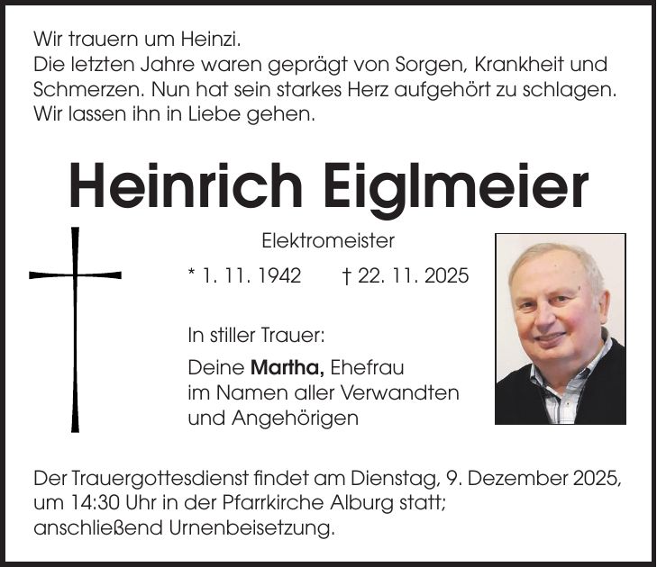 Wir trauern um Heinzi. Die letzten Jahre waren geprägt von Sorgen, Krankheit und Schmerzen. Nun hat sein starkes Herz aufgehört zu schlagen. Wir lassen ihn in Liebe gehen. Heinrich Eiglmeier Elektromeister * 1. 11. 1942 + 22. 11. 2025 In stiller Trauer: Deine Martha, Ehefrau im Namen aller Verwandten und Angehörigen Der Trauergottesdienst findet am Dienstag, 9. Dezember 2025, um 14:30 Uhr in der Pfarrkirche Alburg statt; anschließend Urnenbeisetzung.