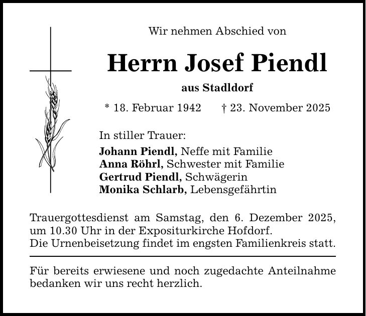 Wir nehmen Abschied von Herrn Josef Piendl aus Stadldorf * 18. Februar 1942 _ 23. November 2025 In stiller Trauer: Johann Piendl, Neffe mit Familie Anna Röhrl, Schwester mit Familie Gertrud Piendl, Schwägerin Monika Schlarb, Lebensgefährtin Trauergottesdienst am Samstag, den 6. Dezember 2025, um 10.30 Uhr in der Expositurkirche Hofdorf. Die Urnenbeisetzung findet im engsten Familienkreis statt. Für bereits erwiesene und noch zugedachte Anteilnahme bedanken wir uns recht herzlich.