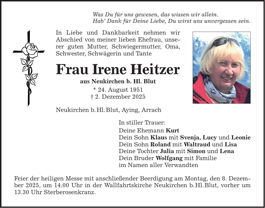 Was Du für uns gewesen, das wissen wir allein. Hab' Dank für Deine Liebe, Du wirst uns unvergessen sein. In Liebe und Dankbarkeit nehmen wir Abschied von meiner lieben Ehefrau, unserer guten Mutter, Schwiegermutter, Oma, Schwester, Schwägerin und Tante Frau Irene Heitzer aus Neukirchen b. Hl. Blut * 24. August 1951 _ 2. Dezember 2025 Neukirchen b. Hl. Blut, Aying, Arrach In stiller Trauer: Deine Ehemann Kurt Dein Sohn Klaus mit Svenja, Lucy und Leonie Dein Sohn Roland mit Waltraud und Lisa Deine Tochter Julia mit Simon und Lena Dein Bruder Wolfgang mit Familie im Namen aller Verwandten Feier der heiligen Messe mit anschließender Beerdigung am Montag, den 8. Dezember 2025, um 14.00 Uhr in der Wallfahrtskirche Neukirchen b. Hl. Blut, vorher um 13.30 Uhr Sterberosenkranz.