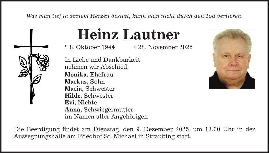 Was man tief in seinem Herzen besitzt, kann man nicht durch den Tod verlieren. Heinz Lautner * 8. Oktober 1944 + 28. November 2025 In Liebe und Dankbarkeit nehmen wir Abschied: Monika, Ehefrau Markus, Sohn Maria, Schwester Hilde, Schwester Evi, Nichte Anna, Schwiegermutter im Namen aller Angehörigen Die Beerdigung findet am Dienstag, den 9. Dezember 2025, um 13.00 Uhr in der Aussegnungshalle am Friedhof St. Michael in Straubing statt.