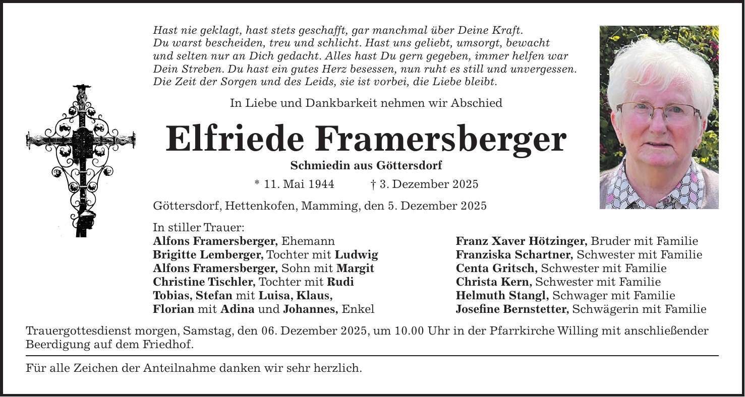 Hast nie geklagt, hast stets geschafft, gar manchmal über Deine Kraft. Du warst bescheiden, treu und schlicht. Hast uns geliebt, umsorgt, bewacht und selten nur an Dich gedacht. Alles hast Du gern gegeben, immer helfen war Dein Streben. Du hast ein gutes Herz besessen, nun ruht es still und unvergessen. Die Zeit der Sorgen und des Leids, sie ist vorbei, die Liebe bleibt. In Liebe und Dankbarkeit nehmen wir Abschied Elfriede Framersberger Schmiedin aus Göttersdorf * 11. Mai 1944 + 3. Dezember 2025 Göttersdorf, Hettenkofen, Mamming, den 5. Dezember 2025 In stiller Trauer: Alfons Framersberger, Ehemann Franz Xaver Hötzinger, Bruder mit Familie Brigitte Lemberger, Tochter mit Ludwig Franziska Schartner, Schwester mit Familie Alfons Framersberger, Sohn mit Margit Centa Gritsch, Schwester mit Familie Christine Tischler, Tochter mit Rudi Christa Kern, Schwester mit Familie Tobias, Stefan mit Luisa, Klaus, Helmuth Stangl, Schwager mit Familie Florian mit Adina und Johannes, Enkel Josefine Bernstetter, Schwägerin mit Familie Trauergottesdienst morgen, Samstag, den 06. Dezember 2025, um 10.00 Uhr in der Pfarrkirche Willing mit anschließender Beerdigung auf dem Friedhof. Für alle Zeichen der Anteilnahme danken wir sehr herzlich. 