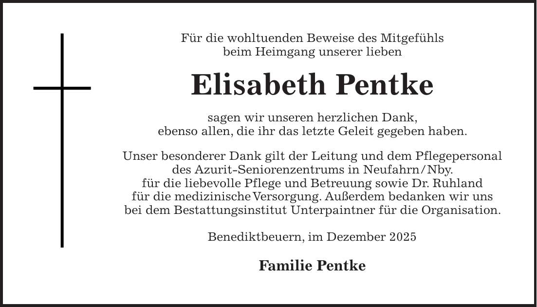 Für die wohltuenden Beweise des Mitgefühls beim Heimgang unserer lieben Elisabeth Pentke sagen wir unseren herzlichen Dank, ebenso allen, die ihr das letzte Geleit gegeben haben. Unser besonderer Dank gilt der Leitung und dem Pflegepersonal des Azurit-Seniorenzentrums in Neufahrn/Nby. für die liebevolle Pflege und Betreuung sowie Dr. Ruhland für die medizinische Versorgung. Außerdem bedanken wir uns bei dem Bestattungsinstitut Unterpaintner für die Organisation. Benediktbeuern, im Dezember 2025 Familie Pentke 