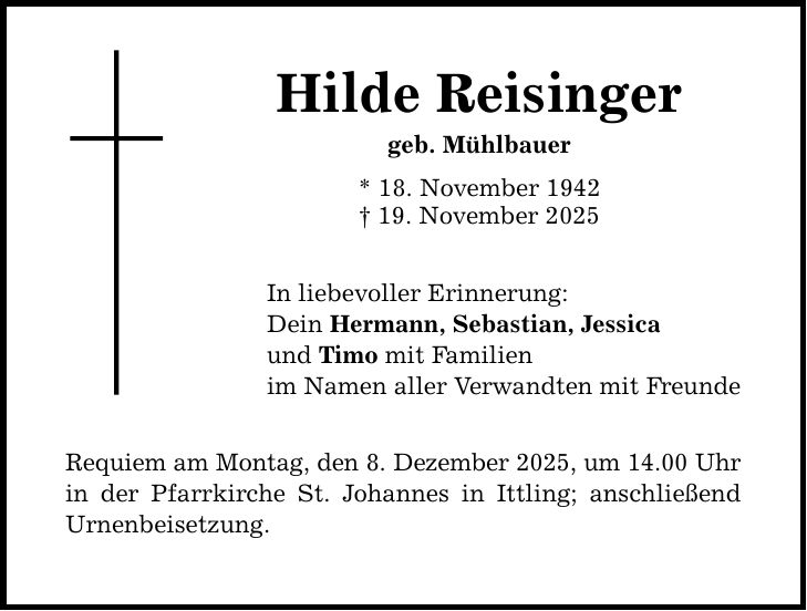 Hilde Reisinger geb. Mühlbauer * 18. November 1942 _ 19. November 2025 In liebevoller Erinnerung: Dein Hermann, Sebastian, Jessica und Timo mit Familien im Namen aller Verwandten mit Freunde Requiem am Montag, den 8. Dezember 2025, um 14.00 Uhr in der Pfarrkirche St. Johannes in Ittling; anschließend Urnenbeisetzung.