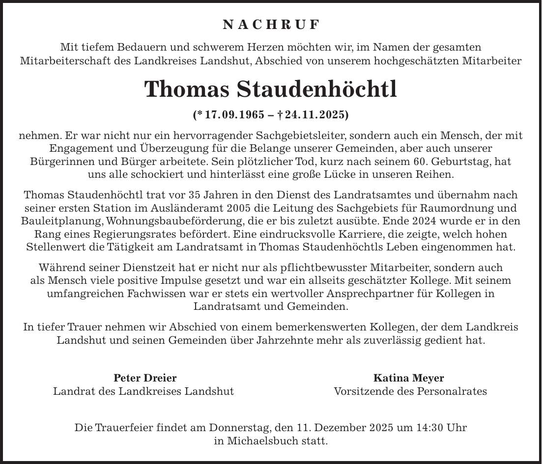 Mit tiefem Bedauern und schwerem Herzen möchten wir, im Namen der gesamten Mitarbeiterschaft des Landkreises Landshut, Abschied von unserem geschätzten Mitarbeiter Thomas Staudenhöchtl (*17.09.1965 - + 24.11.2025) nehmen. Er war nicht nur ein hervorragender Sachgebietsleiter, sondern auch ein Mensch, der mit Engagement und Überzeugung für die Belange unserer Gemeinden, aber auch unserer Bürgerinnen und Bürger arbeitete. Sein plötzlicher Tod, kurz nach seinem 60. Geburtstag, hat uns alle schockiert und hinterlässt eine große Lücke in unseren Reihen. Thomas Staudenhöchtl trat vor 35 Jahren in den Dienst des Landratsamtes und übernahm nach seiner ersten Station im Ausländeramt 2005 die Leitung des Sachgebiets für Raumordnung und Bauleitplanung, Wohnungsbaubeförderung, die er bis zuletzt ausübte. Ende 2024 wurde er in den Rang eines Regierungsrates befördert. Eine eindrucksvolle Karriere, die zeigte, welch hohen Stellenwert die Tätigkeit am Landratsamt in Thomas Staudenhöchtls Leben eingenommen hat. Während seiner Dienstzeit hat er nicht nur als pflichtbewusster Mitarbeiter, sondern auch als Mensch viele positive Impulse gesetzt und war ein allseits geschätzter Kollege. Mit seinem umfangreichen Fachwissen war er stets ein wertvoller Ansprechpartner für Kollegen in Landratsamt und Gemeinden. In tiefer Trauer nehmen wir Abschied von einem bemerkenswerten Kollegen, der dem Landkreis Landshut und seinen Gemeinden über Jahrzehnte mehr als zuverlässig gedient hat. Peter Dreier Katina Meyer Landrat des Landkreises Landshut Vorsitzende des Personalrates Die Trauerfeier findet am Donnerstag, den 11. Dezember 2025 um 14:30 Uhr in Michaelsbuch statt. N A C H R U F Mit tiefem Bedauern und schwerem Herzen möchten wir, im Namen der gesamten Mitarbeiterschaft des Landkreises Landshut, Abschied von unserem hochgeschätzten Mitarbeiter Thomas Staudenhöchtl (* 17. 09. 1965 - + 24. 11. 2025) nehmen. Er war nicht nur ein hervorragender Sachgebietsleiter, sondern auch ein Mensch, der mit Engagement und Überzeugung für 