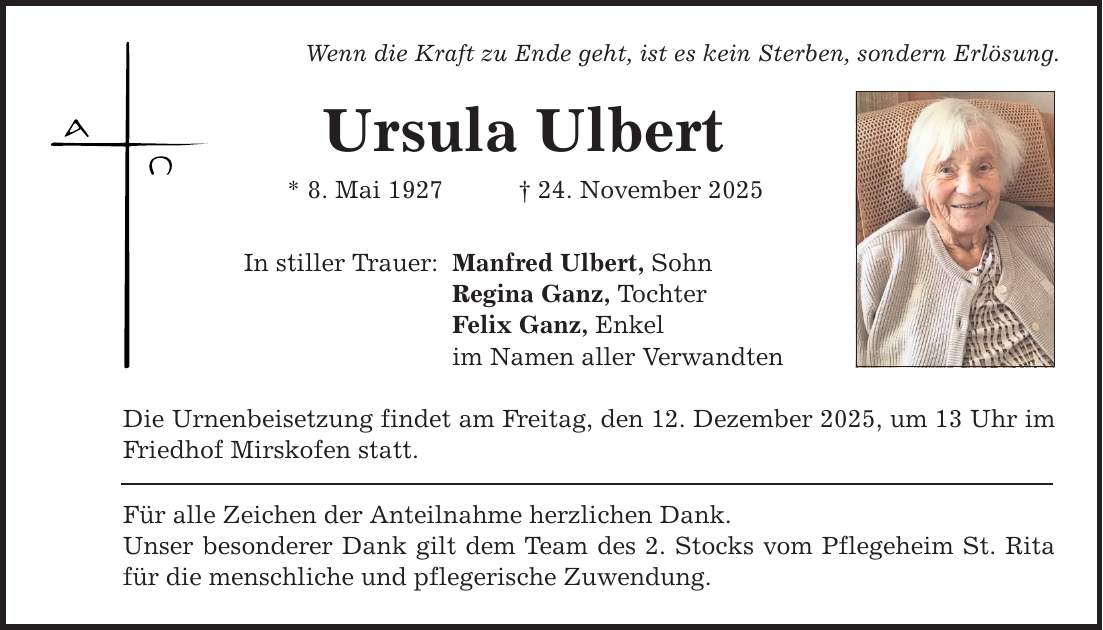 Wenn die Kraft zu Ende geht, ist es kein Sterben, sondern Erlösung. Ursula Ulbert * 8. Mai 1927 _ 24. November 2025 In stiller Trauer: Manfred Ulbert, Sohn Regina Ganz, Tochter Felix Ganz, Enkel im Namen aller Verwandten Die Urnenbeisetzung findet am Freitag, den 12. Dezember 2025, um 13 Uhr im Friedhof Mirskofen statt. Für alle Zeichen der Anteilnahme herzlichen Dank. Unser besonderer Dank gilt dem Team des 2. Stocks vom Pflegeheim St. Rita für die menschliche und pflegerische Zuwendung.