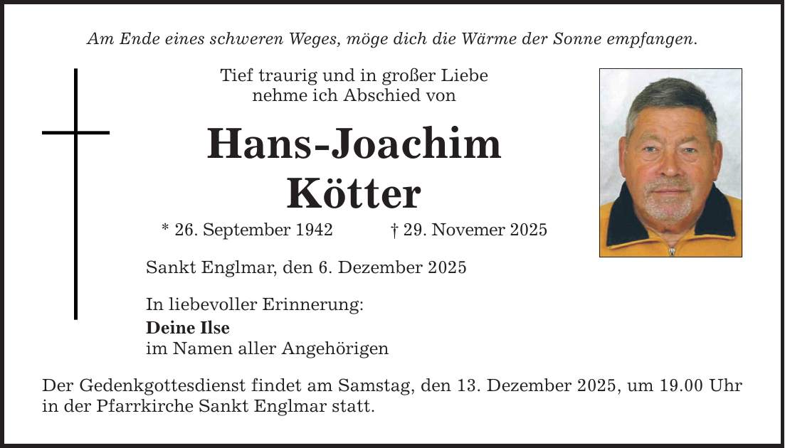 Am Ende eines schweren Weges, möge dich die Wärme der Sonne empfangen. Tief traurig und in großer Liebe nehme ich Abschied von Hans-Joachim Kötter * 26. September 1942 _ 29. Novemer 2025 Sankt Englmar, den 6. Dezember 2025 In liebevoller Erinnerung: Deine Ilse im Namen aller Angehörigen Der Gedenkgottesdienst findet am Samstag, den 13. Dezember 2025, um 19.00 Uhr in der Pfarrkirche Sankt Englmar statt.