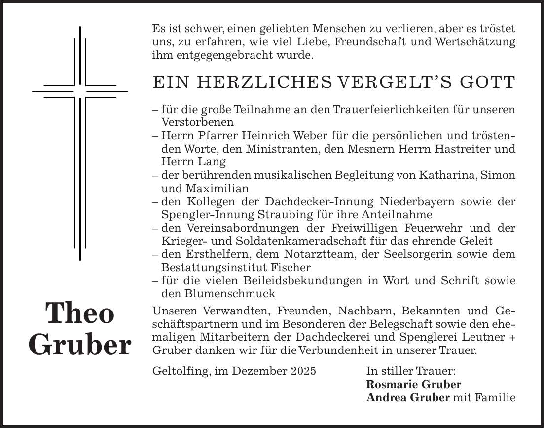 Es ist schwer, einen geliebten Menschen zu verlieren, aber es tröstet uns, zu erfahren, wie viel Liebe, Freundschaft und Wertschätzung ihm entgegengebracht wurde. Ein herzliches Vergelt's Gott - für die große Teilnahme an den Trauerfeierlichkeiten für unseren Verstorbenen - Herrn Pfarrer Heinrich Weber für die persönlichen und tröstenden Worte, den Ministranten, den Mesnern Herrn Hastreiter und Herrn Lang - der berührenden musikalischen Begleitung von Katharina, Simon und Maximilian - den Kollegen der Dachdecker-Innung Niederbayern sowie der Spengler-Innung Straubing für ihre Anteilnahme - den Vereinsabordnungen der Freiwilligen Feuerwehr und der Krieger- und Soldatenkameradschaft für das ehrende Geleit - den Ersthelfern, dem Notarztteam, der Seelsorgerin sowie dem Bestattungsinstitut Fischer - für die vielen Beileidsbekundungen in Wort und Schrift sowie den Blumenschmuck Unseren Verwandten, Freunden, Nachbarn, Bekannten und Geschäftspartnern und im Besonderen der Belegschaft sowie den ehemaligen Mitarbeitern der Dachdeckerei und Spenglerei Leutner + Gruber danken wir für die Verbundenheit in unserer Trauer. Geltolfing, im Dezember 2025 In stiller Trauer: Rosmarie Gruber Andrea Gruber mit FamilieTheo Gruber