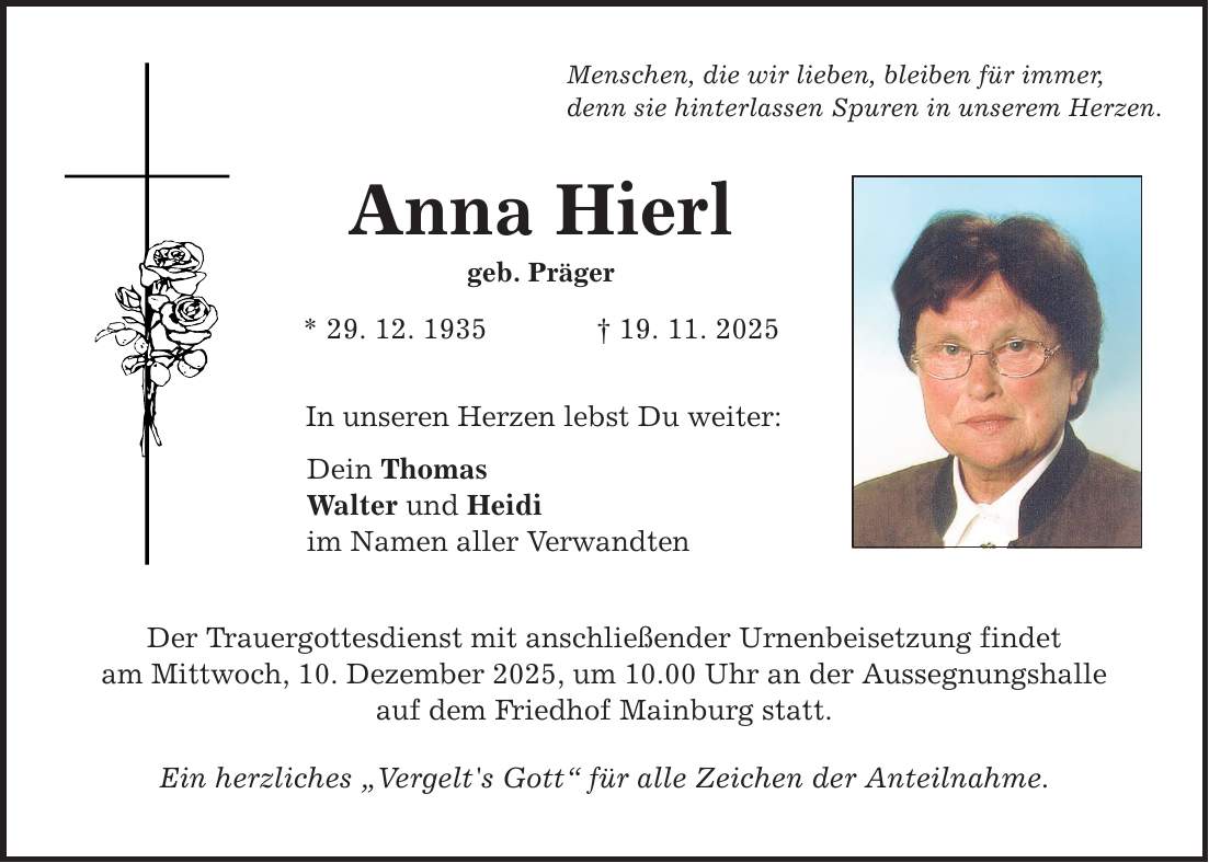 Menschen, die wir lieben, bleiben für immer, denn sie hinterlassen Spuren in unserem Herzen. Anna Hierl geb. Präger * 29. 12. 1935 _ 19. 11. 2025 In unseren Herzen lebst Du weiter: Dein Thomas Walter und Heidi im Namen aller Verwandten Der Trauergottesdienst mit anschließender Urnenbeisetzung findet am Mittwoch, 10. Dezember 2025, um 10.00 Uhr an der Aussegnungshalle auf dem Friedhof Mainburg statt. Ein herzliches 