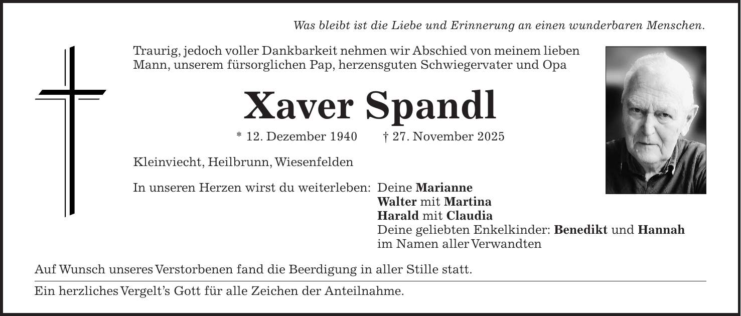 Was bleibt ist die Liebe und Erinnerung an einen wunderbaren Menschen. Traurig, jedoch voller Dankbarkeit nehmen wir Abschied von meinem lieben Mann, unserem fürsorglichen Pap, herzensguten Schwiegervater und Opa Xaver Spandl * 12. Dezember 1940 + 27. November 2025 Kleinviecht, Heilbrunn, Wiesenfelden In unseren Herzen wirst du weiterleben: Deine Marianne Walter mit Martina Harald mit Claudia Deine geliebten Enkelkinder: Benedikt und Hannah im Namen aller Verwandten Auf Wunsch unseres Verstorbenen fand die Beerdigung in aller Stille statt. Ein herzliches Vergelt's Gott für alle Zeichen der Anteilnahme.