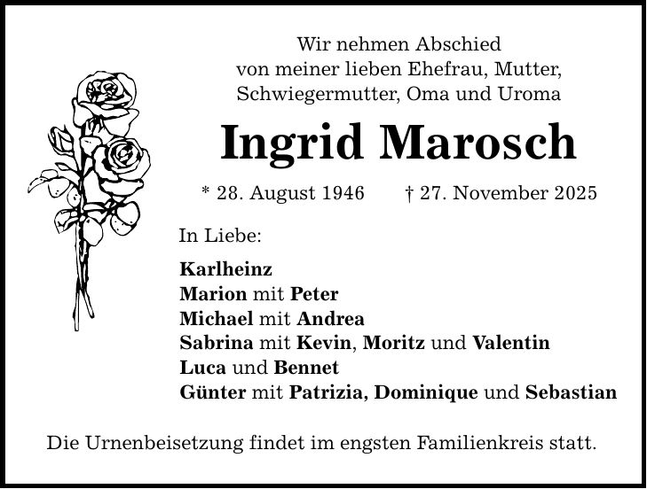 Wir nehmen Abschied von meiner lieben Ehefrau, Mutter, Schwiegermutter, Oma und Uroma Ingrid Marosch * 28. August 1946 _ 27. November 2025 In Liebe: Karlheinz Marion mit Peter Michael mit Andrea Sabrina mit Kevin, Moritz und Valentin Luca und Bennet Günter mit Patrizia, Dominique und Sebastian Die Urnenbeisetzung findet im engsten Familienkreis statt.