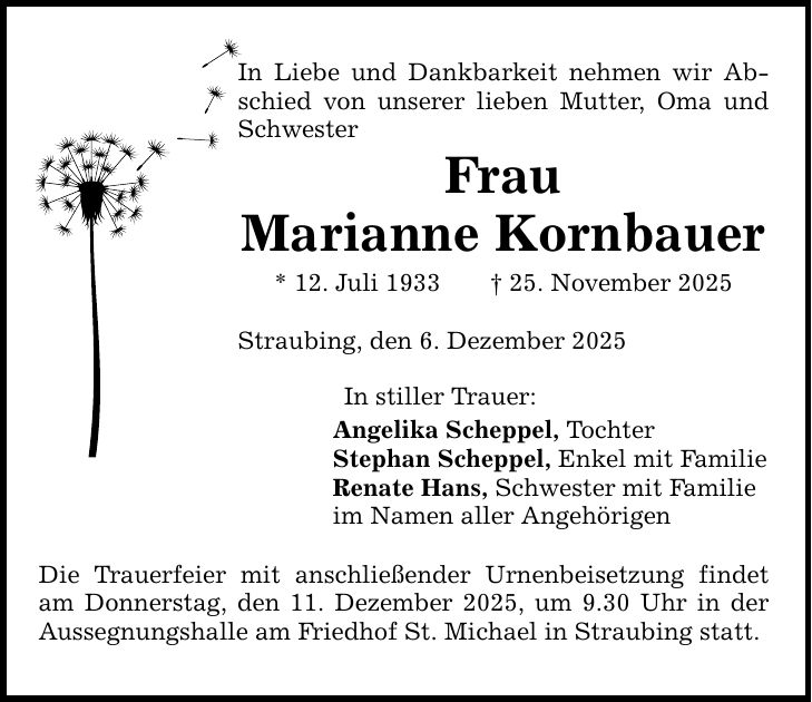 In Liebe und Dankbarkeit nehmen wir Abschied von unserer lieben Mutter, Oma und SchwesterFrauMarianne Kornbauer* 12. Juli 1933 _ 25. November 2025Straubing, den 6. Dezember 2025In stiller Trauer:Angelika Scheppel, TochterStephan Scheppel, Enkel mit FamilieRenate Hans, Schwester mit Familieim Namen aller AngehörigenDie Trauerfeier mit anschließender Urnenbeisetzung findet am Donnerstag, den 11. Dezember 2025, um 9.30 Uhr in der Aussegnungshalle am Friedhof St. Michael in Straubing statt.