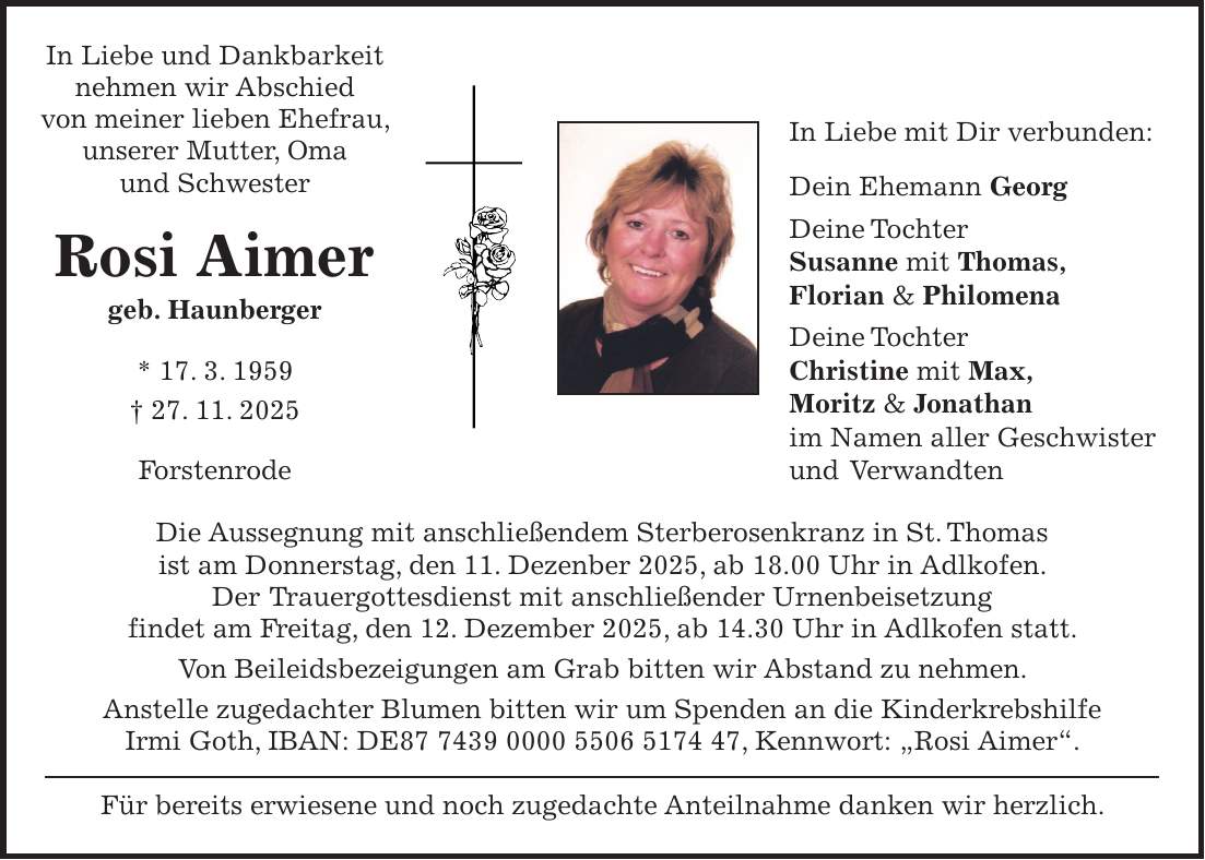 In Liebe und Dankbarkeit nehmen wir Abschied von meiner lieben Ehefrau, unserer Mutter, Oma und Schwester Rosi Aimer geb. Haunberger * 17. 3. 1959 + 27. 11. 2025 Forstenrode Die Aussegnung mit anschließendem Sterberosenkranz in St. Thomas ist am Donnerstag, den 11. Dezenber 2025, ab 18.00 Uhr in Adlkofen. Der Trauergottesdienst mit anschließender Urnenbeisetzung findet am Freitag, den 12. Dezember 2025, ab 14.30 Uhr in Adlkofen statt. Von Beileidsbezeigungen am Grab bitten wir Abstand zu nehmen. Anstelle zugedachter Blumen bitten wir um Spenden an die Kinderkrebshilfe Irmi Goth, IBAN: DE***, Kennwort: 'Rosi Aimer'. Für bereits erwiesene und noch zugedachte Anteilnahme danken wir herzlich.In Liebe mit Dir verbunden: Dein Ehemann Georg Deine Tochter Susanne mit Thomas, Florian & Philomena Deine Tochter Christine mit Max, Moritz & Jonathan im Namen aller Geschwister und Verwandten