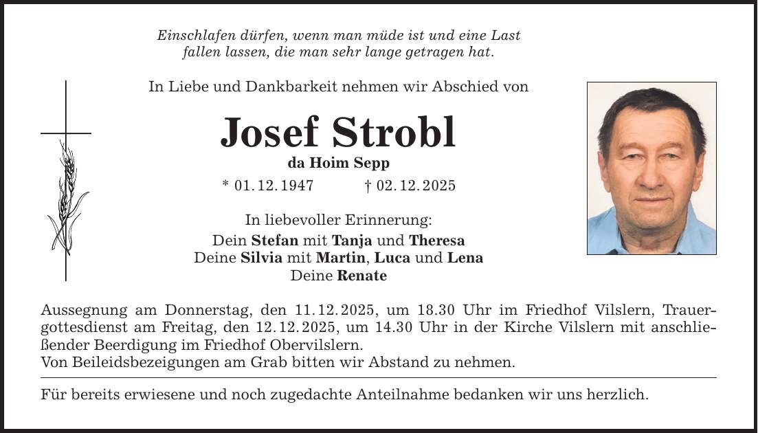 Einschlafen dürfen, wenn man müde ist und eine Last fallen lassen, die man sehr lange getragen hat. In Liebe und Dankbarkeit nehmen wir Abschied von Josef Strobl da Hoim Sepp * 01. 12. 1947 _ 02. 12. 2025 In liebevoller Erinnerung: Dein Stefan mit Tanja und Theresa Deine Silvia mit Martin, Luca und Lena Deine Renate Aussegnung am Donnerstag, den 11. 12. 2025, um 18.30 Uhr im Friedhof Vilslern, Trauer­gottesdienst am Freitag, den 12. 12. 2025, um 14.30 Uhr in der Kirche Vilslern mit anschließender ­Beerdigung im Friedhof Obervilslern. Von Beileidsbezeigungen am Grab bitten wir Abstand zu nehmen. Für bereits erwiesene und noch zugedachte Anteilnahme bedanken wir uns herzlich.