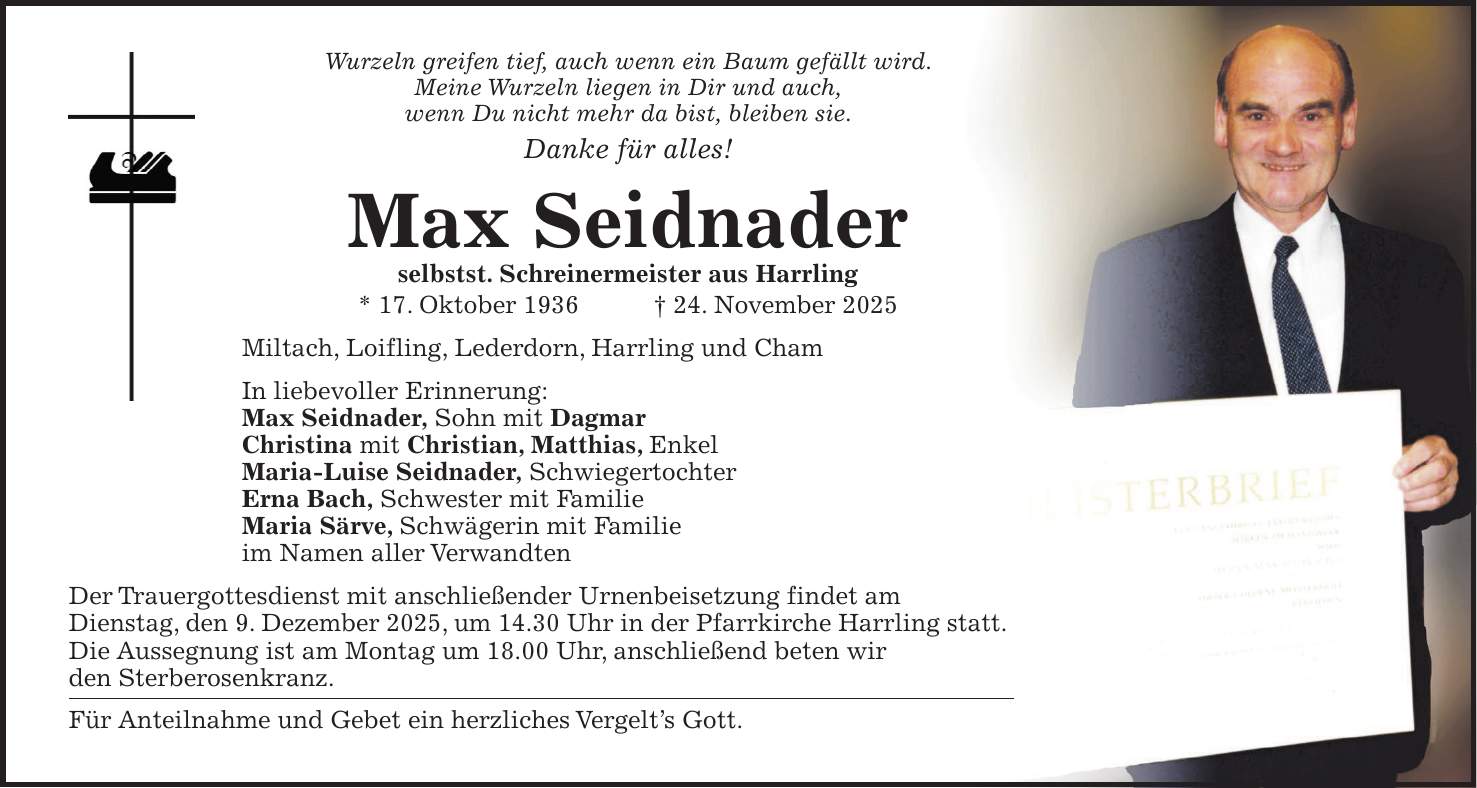 Wurzeln greifen tief, auch wenn ein Baum gefällt wird. Meine Wurzeln liegen in Dir und auch, wenn Du nicht mehr da bist, bleiben sie. Danke für alles! Max Seidnader selbstst. Schreinermeister aus Harrling * 17. Oktober 1936 + 24. November 2025 Miltach, Loifling, Lederdorn, Harrling und Cham In liebevoller Erinnerung: Max Seidnader, Sohn mit Dagmar Christina mit Christian, Matthias, Enkel Maria-Luise Seidnader, Schwiegertochter Erna Bach, Schwester mit Familie Maria Särve, Schwägerin mit Familie im Namen aller Verwandten Der Trauergottesdienst mit anschließender Urnenbeisetzung findet am Dienstag, den 9. Dezember 2025, um 14.30 Uhr in der Pfarrkirche Harrling statt. Die Aussegnung ist am Montag um 18.00 Uhr, anschließend beten wir den Sterberosenkranz. Für Anteilnahme und Gebet ein herzliches Vergelt's Gott.