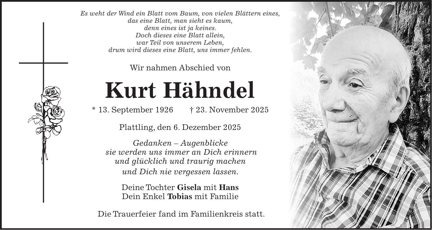 Es weht der Wind ein Blatt vom Baum, von vielen Blättern eines, das eine Blatt, man sieht es kaum, denn eines ist ja keines. Doch dieses eine Blatt allein, war Teil von unserem Leben, drum wird dieses eine Blatt, uns immer fehlen. Wir nahmen Abschied von Kurt Hähndel * 13. September 1926 + 23. November 2025 Plattling, den 6. Dezember 2025 Gedanken - Augenblicke sie werden uns immer an Dich erinnern und glücklich und traurig machen und Dich nie vergessen lassen. Deine Tochter Gisela mit Hans Dein Enkel Tobias mit Familie Die Trauerfeier fand im Familienkreis statt. 
