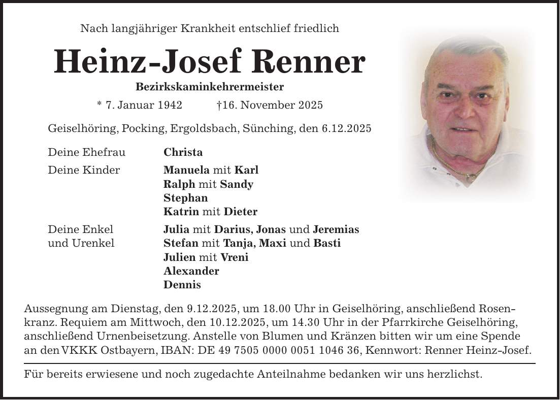 Nach langjähriger Krankheit entschlief friedlich Heinz-Josef Renner Bezirkskaminkehrermeister * 7. Januar 1942 +16. November 2025 Geiselhöring, Pocking, Ergoldsbach, Sünching, den 6.12.2025 Deine Ehefrau Christa Deine Kinder Manuela mit Karl Ralph mit Sandy Stephan Katrin mit Dieter Deine Enkel Julia mit Darius, Jonas und Jeremias und Urenkel Stefan mit Tanja, Maxi und Basti Julien mit Vreni Alexander Dennis Aussegnung am Dienstag, den 9.12.2025, um 18.00 Uhr in Geiselhöring, anschließend Rosenkranz. Requiem am Mittwoch, den 10.12.2025, um 14.30 Uhr in der Pfarrkirche Geiselhöring, anschließend Urnenbeisetzung. Anstelle von Blumen und Kränzen bitten wir um eine Spende an den VKKK Ostbayern, IBAN: DE ***, Kennwort: Renner Heinz-Josef. Für bereits erwiesene und noch zugedachte Anteilnahme bedanken wir uns herzlichst.Deine Ehefrau Christa Deine Kinder Manuela mit Karl Ralph mit Sandy Stephan Katrin mit Dieter Deine Enkel und Urenkel Stefan mit Tanja, Maxi und Basti Julien mit Vreni Alexander Dennis