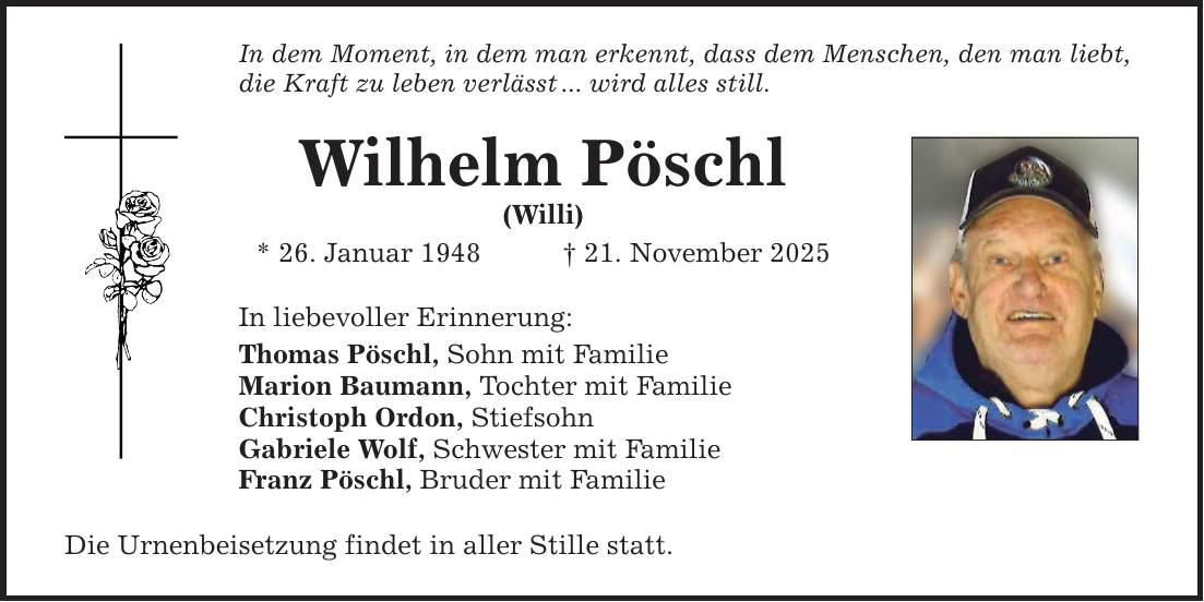 In dem Moment, in dem man erkennt, dass dem Menschen, den man liebt, die Kraft zu leben verlässt ... wird alles still. Wilhelm Pöschl (Willi) * 26. Januar 1948 _ 21. November 2025 In liebevoller Erinnerung: Thomas Pöschl, Sohn mit Familie Marion Baumann, Tochter mit Familie Christoph Ordon, Stiefsohn Gabriele Wolf, Schwester mit Familie Franz Pöschl, Bruder mit Familie Die Urnenbeisetzung findet in aller Stille statt.
