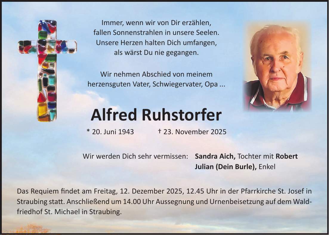 Immer, wenn wir von Dir erzählen, fallen Sonnenstrahlen in unsere Seelen. Unsere Herzen halten Dich umfangen, als wärst Du nie gegangen. Wir nehmen Abschied von meinem herzensguten Vater, Schwiegervater, Opa ... Alfred Ruhstorfer * 20. Juni 1943 + 23. November 2025 Wir werden Dich sehr vermissen: Sandra Aich, Tochter mit Robert Julian (Dein Burle), Enkel Das Requiem findet am Freitag, 12. Dezember 2025, 12.45 Uhr in der Pfarrkirche St. Josef in Straubing statt. Anschließend um 14.00 Uhr Aussegnung und Urnenbeisetzung auf dem Waldfriedhof St. Michael in Straubing.