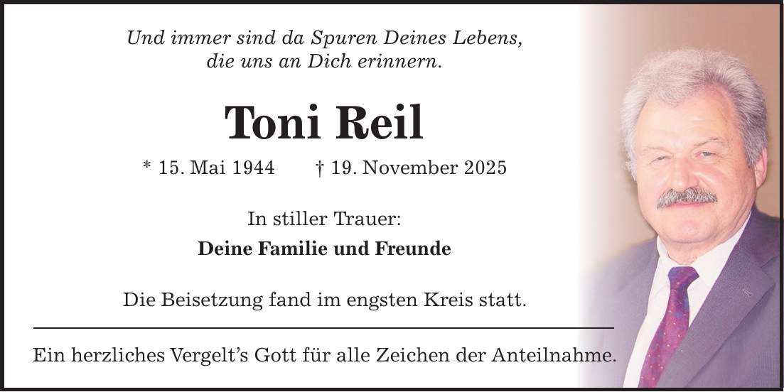 Und immer sind da Spuren Deines Lebens, die uns an Dich erinnern. Toni Reil * 15. Mai 1944 + 19. November 2025 In stiller Trauer: Deine Familie und Freunde Die Beisetzung fand im engsten Kreis statt. Ein herzliches Vergelt's Gott für alle Zeichen der Anteilnahme.