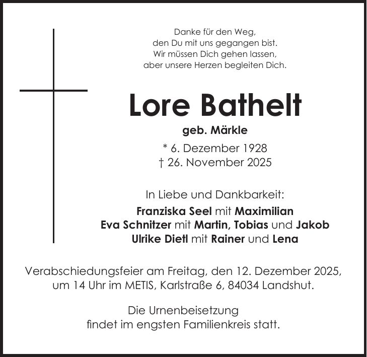 Danke für den Weg, den Du mit uns gegangen bist. Wir müssen Dich gehen lassen, aber unsere Herzen begleiten Dich. Lore Bathelt geb. Märkle * 6. Dezember 1928 + 26. November 2025 In Liebe und Dankbarkeit: Franziska Seel mit Maximilian Eva Schnitzer mit Martin, Tobias und Jakob Ulrike Dietl mit Rainer und Lena Verabschiedungsfeier am Freitag, den 12. Dezember 2025, um 14 Uhr im METIS, Karlstraße 6, 84034 Landshut. Die Urnenbeisetzung findet im engsten Familienkreis statt.
