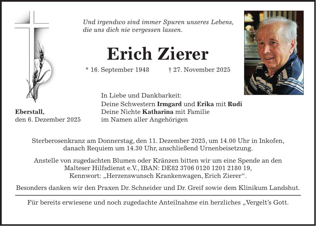 Und irgendwo sind immer Spuren unseres Lebens, die uns dich nie vergessen lassen. Erich Zierer * 16. September 1948 + 27. November 2025 In Liebe und Dankbarkeit: Deine Schwestern Irmgard und Erika mit Rudi Eberstall, Deine Nichte Katharina mit Familie den 6. Dezember 2025 im Namen aller Angehörigen Sterberosenkranz am Donnerstag, den 11. Dezember 2025, um 14.00 Uhr in Inkofen, danach Requiem um 14.30 Uhr, anschließend Urnenbeisetzung. Anstelle von zugedachten Blumen oder Kränzen bitten wir um eine Spende an den Malteser Hilfsdienst e.V., IBAN: DE***, Kennwort: 'Herzenswunsch Krankenwagen, Erich Zierer'. Besonders danken wir den Praxen Dr. Schneider und Dr. Greif sowie dem Klinikum Landshut. Für bereits erwiesene und noch zugedachte Anteilnahme ein herzliches 'Vergelt's Gott.