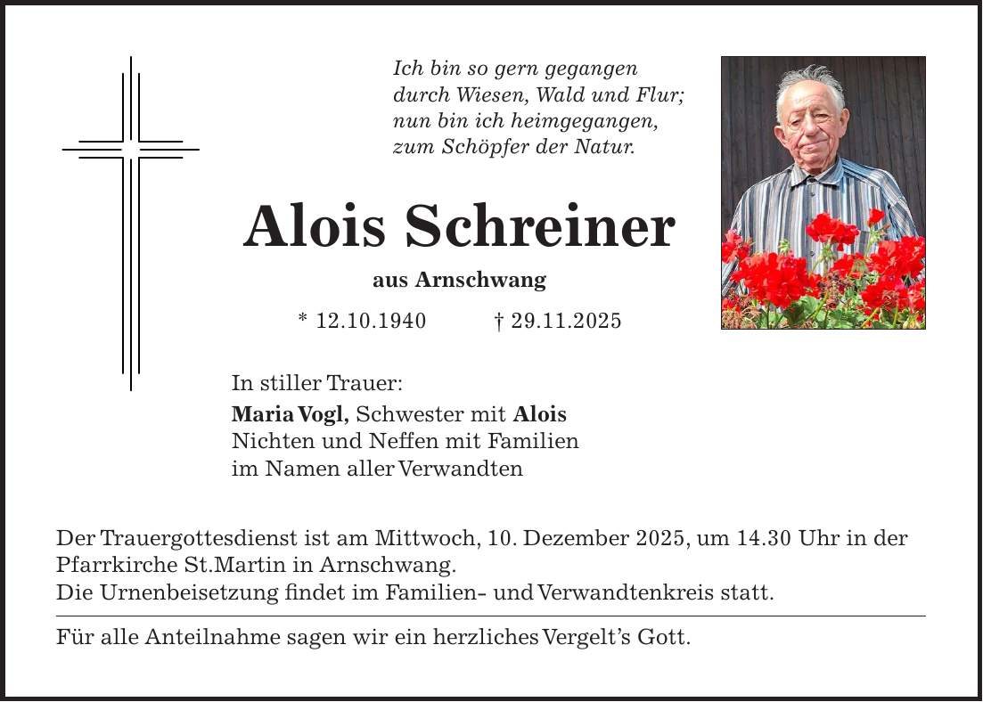 Ich bin so gern gegangen durch Wiesen, Wald und Flur; nun bin ich heimgegangen, zum Schöpfer der Natur. Alois Schreiner aus Arnschwang * 12.10.1940 + 29.11.2025 In stiller Trauer: Maria Vogl, Schwester mit Alois Nichten und Neffen mit Familien im Namen aller Verwandten Der Trauergottesdienst ist am Mittwoch, 10. Dezember 2025, um 14.30 Uhr in der Pfarrkirche St.Martin in Arnschwang. Die Urnenbeisetzung findet im Familien- und Verwandtenkreis statt. Für alle Anteilnahme sagen wir ein herzliches Vergelt's Gott.